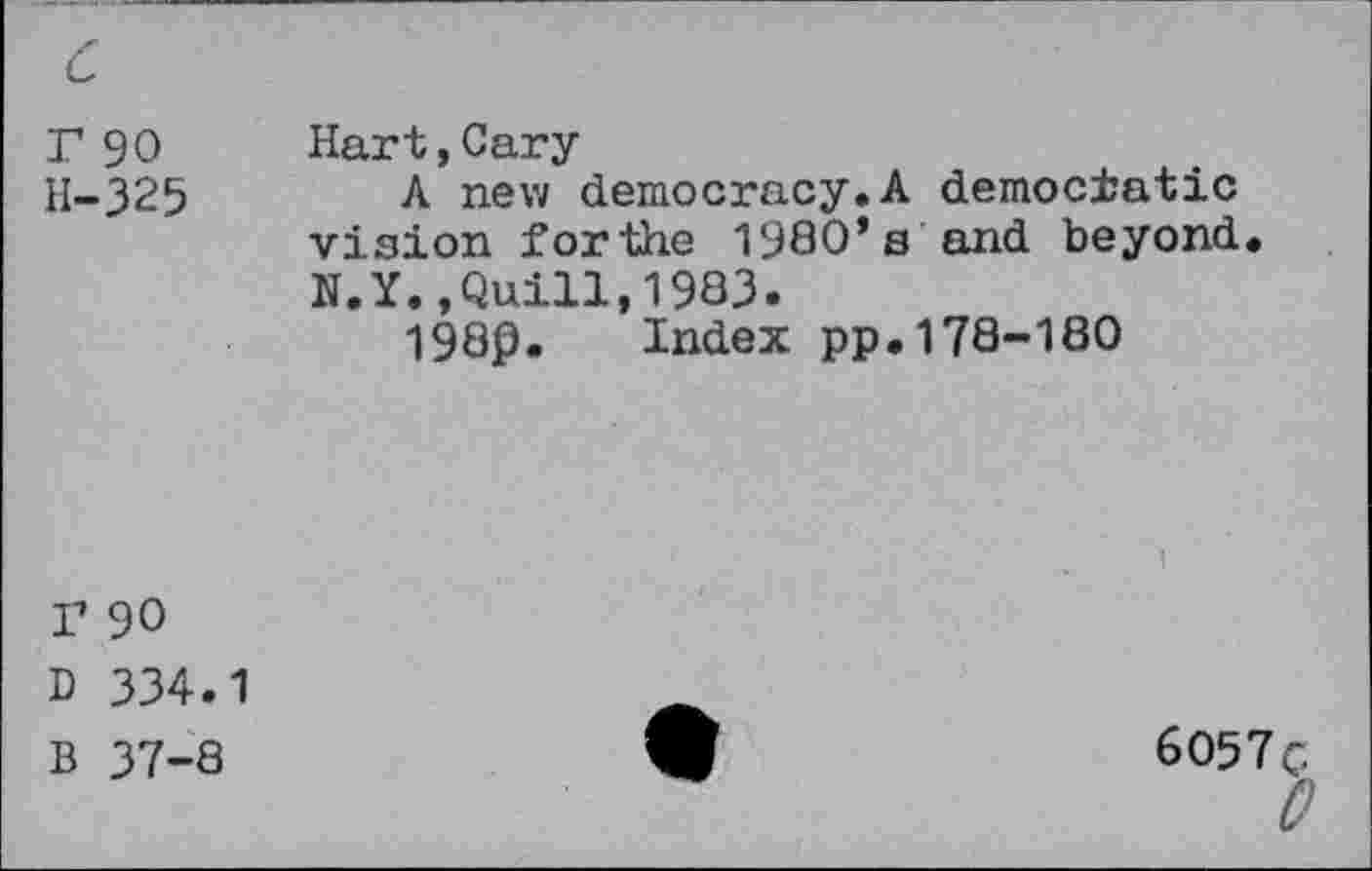 ﻿r 90 H-325	Hart,Cary A new democracy.A democratic vision forthe 1980’s and beyond N.Y.,Quill,1983. 1980. Index pp.178-180
r 90
D 334.1
B 37-8
6057 g
0